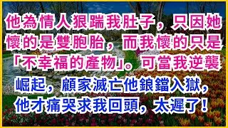 【情感故事】他為情人狠踹我肚子，只因她懷的是雙胞胎，而我懷的只是「不幸福的產物」。可當我逆襲崛起，顧家滅亡他鋃鐺入獄，他才痛哭求我回頭，太遲了！#情感故事#真實情感#生活點滴#中年心事#全網熱播#虐渣