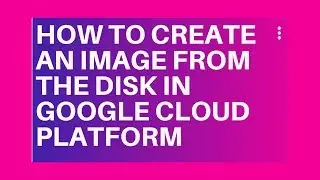 HOW TO CREATE AN IMAGE FROM THE DISK IN GOOGLE CLOUD PLATFORM