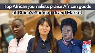 Top African journalists praise African goods at China's Gaoqiao Market