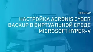 Вебинар: «Как настроить Acronis Cyber Backup в виртуальной среде Microsoft Hyper-V»