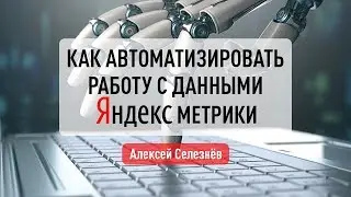 Как автоматизировать работу с данными Яндекс Метрики. Алексей Селезнёв