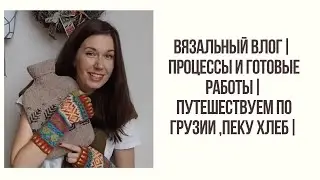 ВЯЗАЛЬНЫЙ ВЛОГ | ГОТОВЫЕ РАБОТЫ И ПРОЦЕССЫ | Путешествуем по Грузии , пеку хлеб