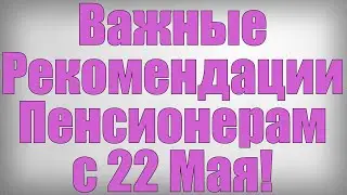 Важные Рекомендации Пенсионерам с 22 Мая