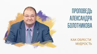 Проповедь “Как обрести мудрость”.  Александр Болотников