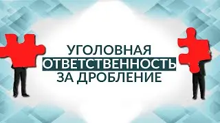 Уголовная ответственность за дробление. Советы адвоката.
