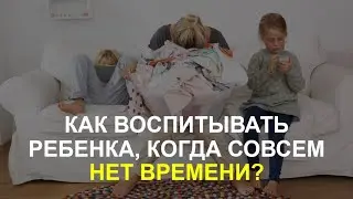 КАК ВОСПИТЫВАТЬ РЕБЕНКА, КОГДА СОВСЕМ НЕТ ВРЕМЕНИ?