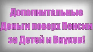 Дополнительные Деньги поверх Пенсии за Детей и Внуков!