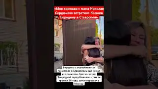 «Моя хорошая!»: мама Николая Сердюкова встретила Ксению Бородину в Ставрополе и обняла #бородина