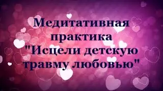 ИСЦЕЛИ ДЕТСКУЮ ПСИХОЛОГИЧЕСКУЮ ТРАВМУ ЛЮБОВЬЮ Медитативная практика