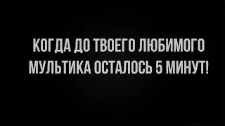 КОГДА ДО ТВОЕГО ЛЮБИМОГО МУЛЬТА ОСТАЛОСЬ 5 МИНУТ